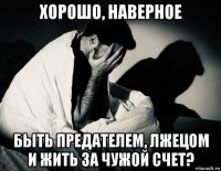хорошо, наверное быть предателем, лжецом и жить за чужой счет?