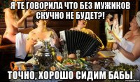 я те говорила что без мужиков скучно не будет?! точно, хорошо сидим бабы