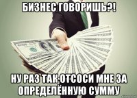 бизнес говоришь?! ну раз так отсоси мне за определённую сумму