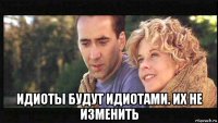  идиоты будут идиотами. их не изменить