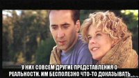  у них совсем другие представления о реальности. им бесполезно что-то доказывать