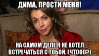 дима, прости меня! на самом деле я не хотел встречаться с тобой. (чтооо?)