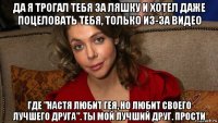 да я трогал тебя за ляшку и хотел даже поцеловать тебя, только из-за видео где "настя любит гея, но любит своего лучшего друга". ты мой лучший друг. прости