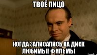 твоё лицо когда записались на диск любимые фильмы