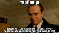 твоё лицо когда в инете увидел ролик где бьют морду подонку возомнившему о себе слишком до хера