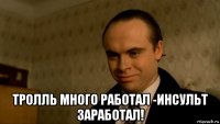  тролль много работал -инсульт заработал!