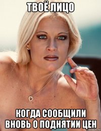 твоё лицо когда сообщили вновь о поднятии цен