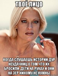 твоё лицо когда слушаешь истории дур неудачниц о том что их бросили..дети на руках и они на зер никому не нужны