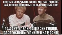 сколь мы нарубили, сколь мы настреляли - чай, перекрестился бы весь крещеный свет по дону гуляли, по персии гуляли, даст господь, гульнем и на москве