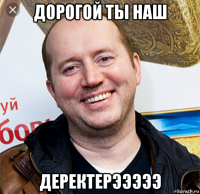 дорогой ты наш деректерэээээ