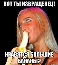 вот ты извращенец! нравятся большие бананы?