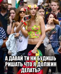  а давай ти ни будишь ришать что я должин делать?