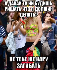 а давай ти ни будишь ришать что я должин делать? не тебе же кару загибать