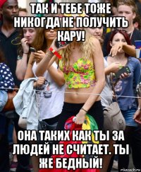 так и тебе тоже никогда не получить кару! она таких как ты за людей не считает. ты же бедный!