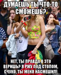 думаешь ты что-то сможешь? нет, ты правда в это веришь? я ржу под столом, счуко, ты меня насмешил!