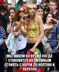  мы живём во время когда становится возможным сгонять с карой до нептуна и обратно