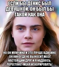 если бы денис был девушкой, он был бы такой как она но он мужчина и это лучше вдвойне - он никогда не выносит мозг, настоящий друг и я надеюсь, перестанет меня игнорировать!