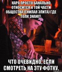 кара просто банально относится к той части общества (гнилая элита) где толк знают. что очевидно, если смотреть на эту фотку.