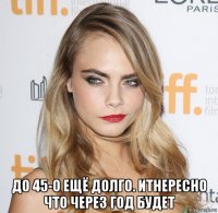  до 45-о ещё долго. итнересно что через год будет