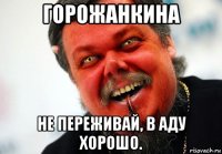 горожанкина не переживай, в аду хорошо.