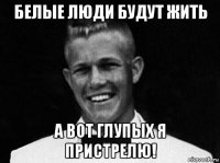 белые люди будут жить а вот глупых я пристрелю!