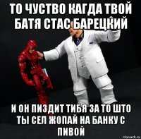 то чуство кагда твой батя стас барецкий и он пиздит тибя за то што ты сел жопай на банку с пивой