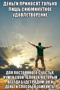деньги приносят только лишь сиюминутное удовлетворение для постоянного счастья, нужен свой человек, который всегда будет рядом. он и деньги способен заменить!