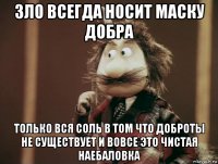 зло всегда носит маску добра только вся соль в том что доброты не существует и вовсе это чистая наебаловка