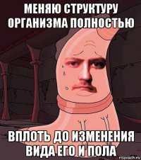 меняю структуру организма полностью вплоть до изменения вида его и пола