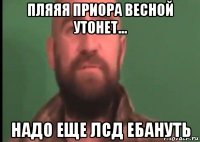 пляяя приора весной утонет... надо еще лсд ебануть
