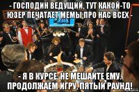 - господин ведущий, тут какой-то юзер печатает мемы про нас всех - - я в курсе, не мешайте ему. продолжаем игру, пятый раунд!