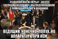 - я удаляю вас из игры? - за что, господин ведущий? - вы подсказывали с помощью радио и наушника ведущий, конечно, лопух, но аппаратура при нём