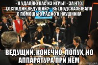 - я удаляю вас из игры! - за что, господин ведущий? - вы подсказывали с помощью радио и наушника ведущий, конечно, лопух, но аппаратура при нём