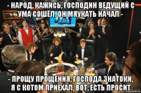 - народ, кажись, господин ведущий с ума сошёл. он мяукать начал - - прощу прощения, господа знатоки, я с котом приехал, вот, есть просит