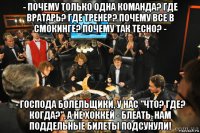 - почему только одна команда? где вратарь? где тренер? почему все в смокинге? почему так тесно? - - господа болельщики, у нас "что? где? когда?", а не хоккей - блеать, нам поддельные билеты подсунули!