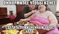 он кормит ее чтобы из нее сделать пожизненный запас кала