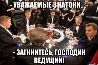 - уважаемые знатоки... - - заткнитесь, господин ведущий!