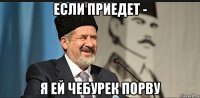 если приедет - я ей чебурек порву