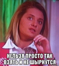  нельзя просто так взять и не шырнутся