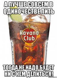 а лучше совсем в одиночестве пить тогда не надо будет ни с кем делиться!