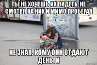 ты не хочешь их видеть, не смотря на них и мимо пробегая не зная, кому они отдают деньги