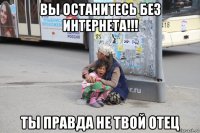вы останитесь без интернета!!! ты правда не твой отец