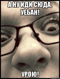 а ну иди сюда, уебан! урою!