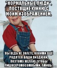 "нормальные люди", постящие хуйню с моим изображением, вы ведь не знаете, какими ещё родятся ваши пиздюки, поэтому желаю, чтобы лишнехромосомными. аминь!