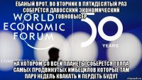 ёбаный врот, во вторник в пятидесятый раз соберётся давосский экономический говновысер на котором со всей планеты соберётся толпа самых продвинутых имбецилов которые там пару недель квакать и пердеть будут