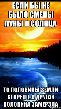 если бы не было смены луны и солнца то половины земли сгорело, а другая половина замерзла