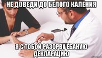 не доведи до белого каления я с тобой разорву ёбаную декларацию