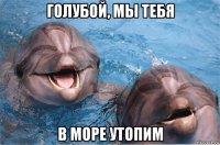 голубой, мы тебя в море утопим