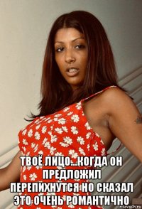  твоё лицо...когда он предложил перепихнутся но сказал это очень романтично