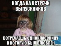 когда на встречи выпускников встречаешь одноклассницу в которую был влюблен